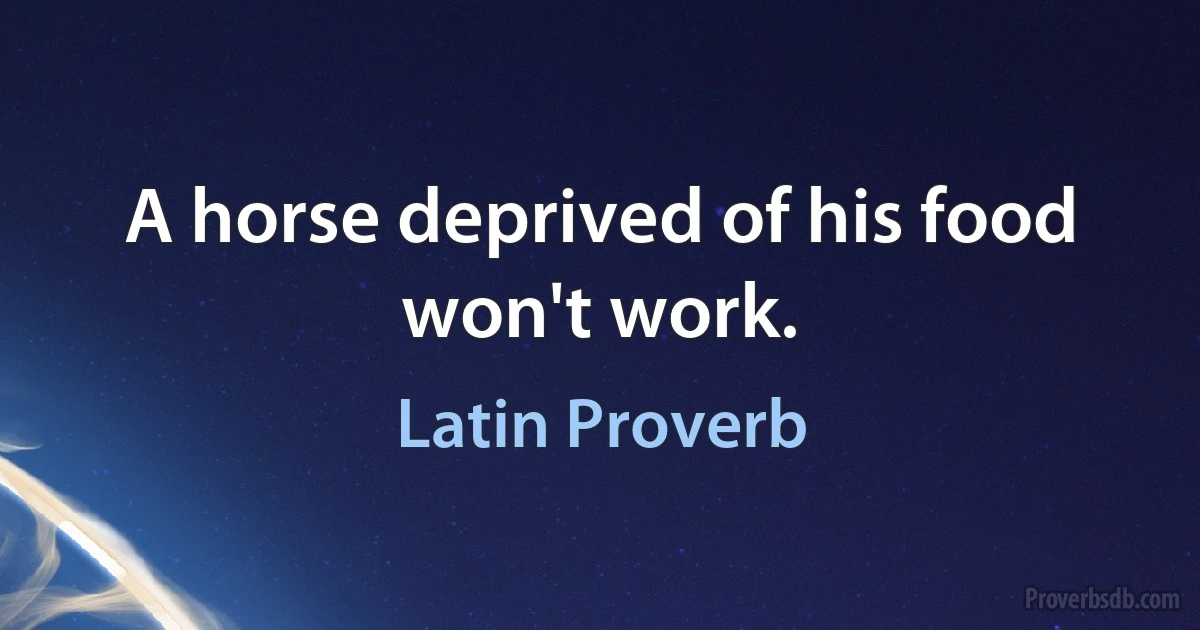 A horse deprived of his food won't work. (Latin Proverb)