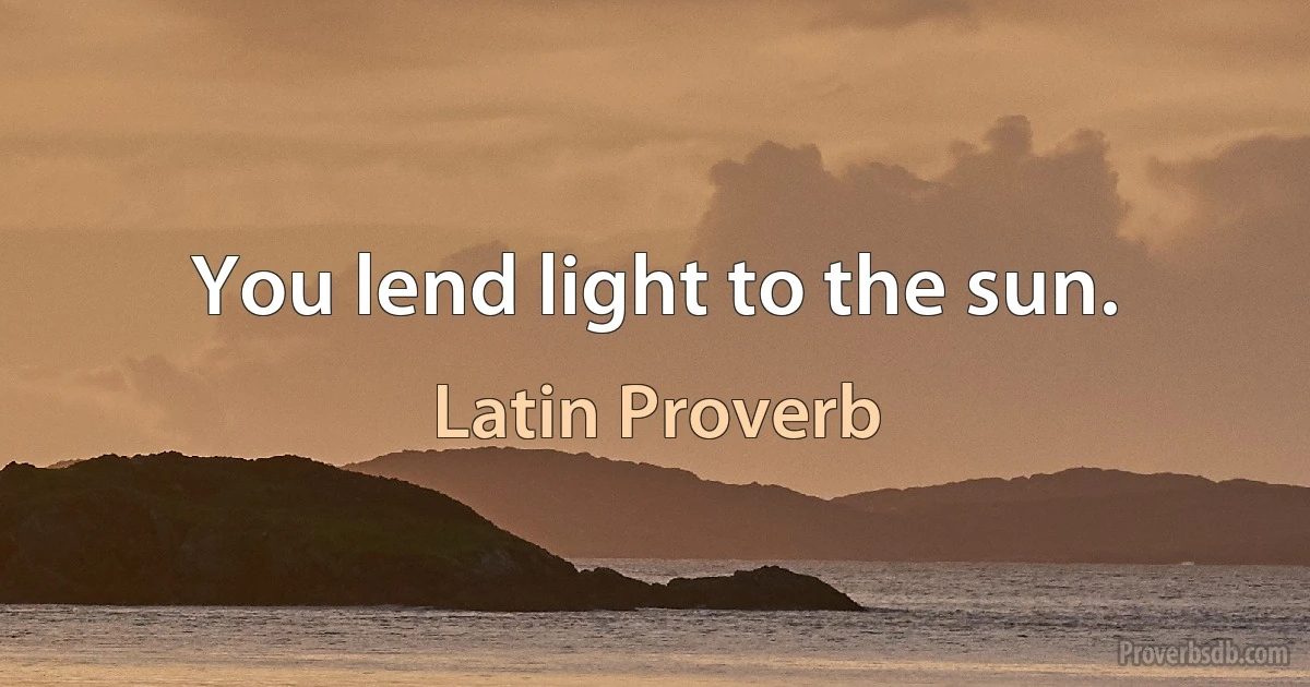 You lend light to the sun. (Latin Proverb)