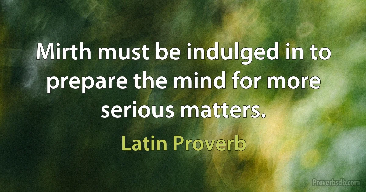 Mirth must be indulged in to prepare the mind for more serious matters. (Latin Proverb)