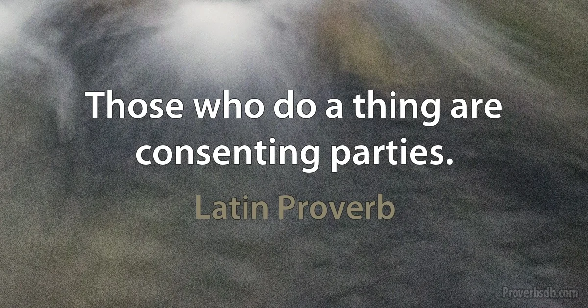 Those who do a thing are consenting parties. (Latin Proverb)