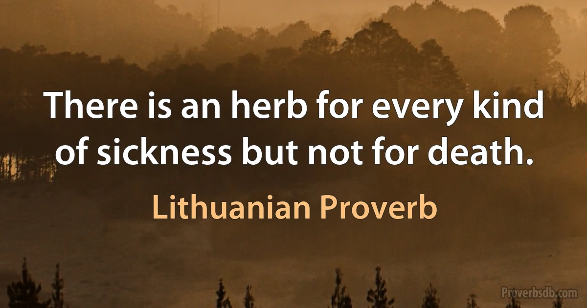 There is an herb for every kind of sickness but not for death. (Lithuanian Proverb)