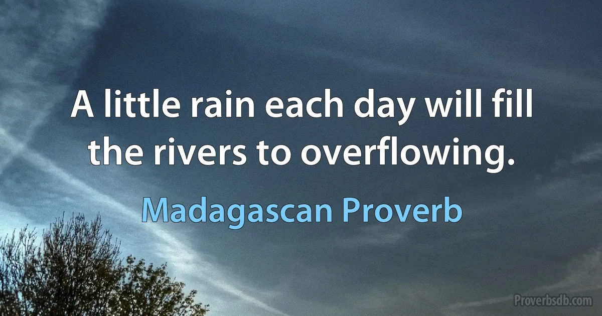 A little rain each day will fill the rivers to overflowing. (Madagascan Proverb)