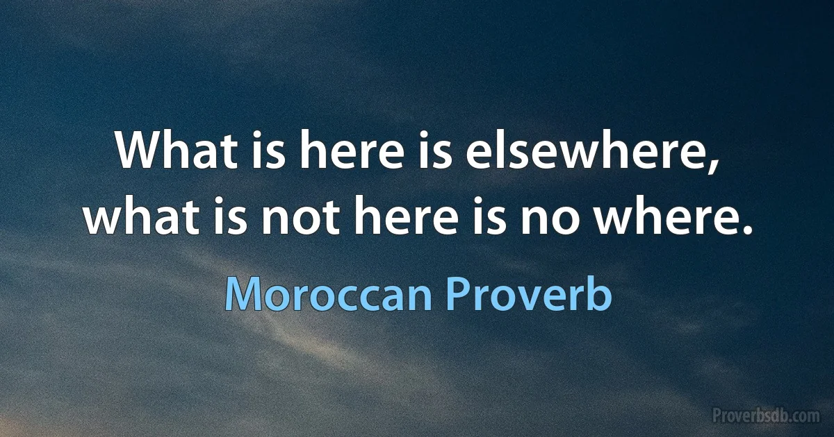 What is here is elsewhere, what is not here is no where. (Moroccan Proverb)