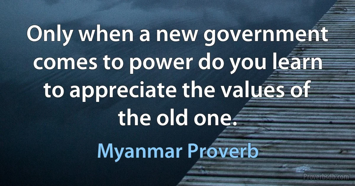 Only when a new government comes to power do you learn to appreciate the values of the old one. (Myanmar Proverb)