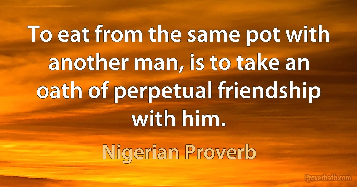 To eat from the same pot with another man, is to take an oath of perpetual friendship with him. (Nigerian Proverb)