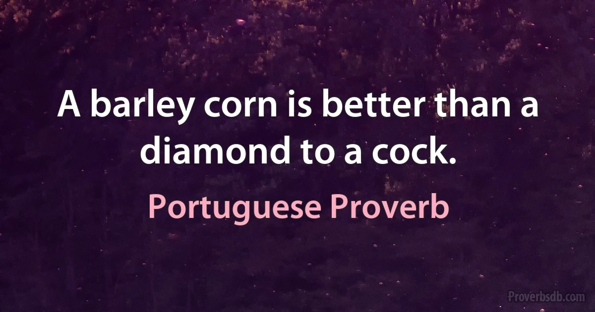 A barley corn is better than a diamond to a cock. (Portuguese Proverb)