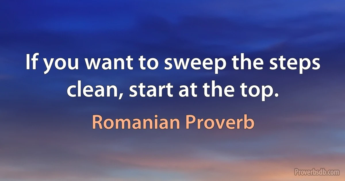 If you want to sweep the steps clean, start at the top. (Romanian Proverb)