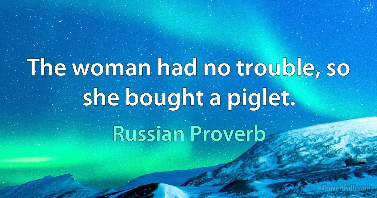 The woman had no trouble, so she bought a piglet. (Russian Proverb)