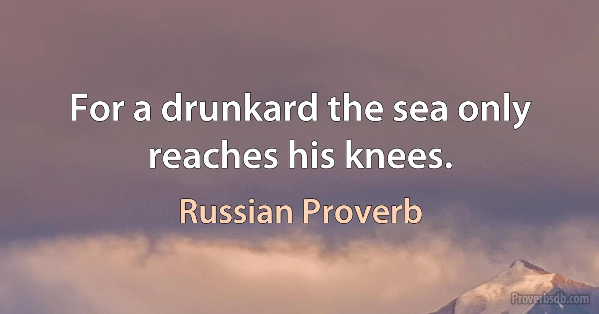 For a drunkard the sea only reaches his knees. (Russian Proverb)