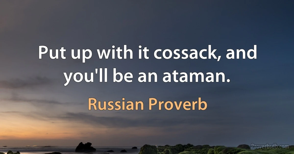 Put up with it cossack, and you'll be an ataman. (Russian Proverb)