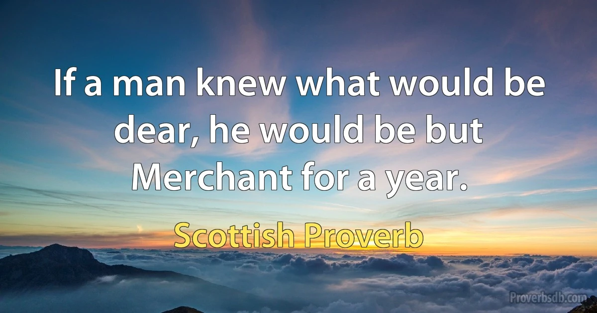 If a man knew what would be dear, he would be but Merchant for a year. (Scottish Proverb)