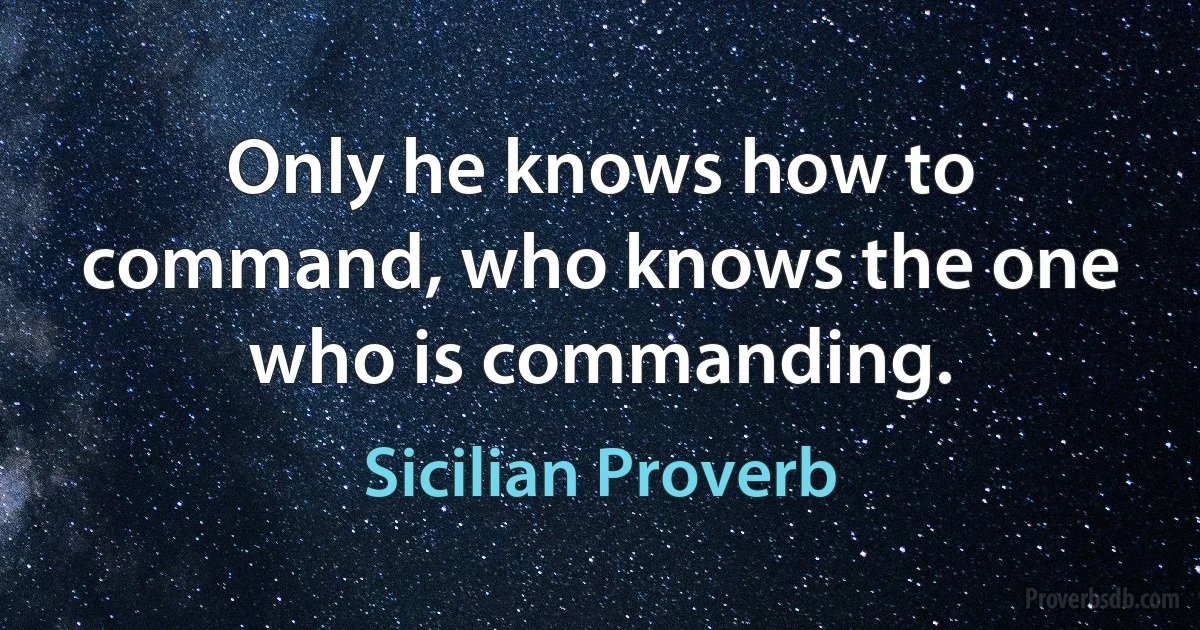 Only he knows how to command, who knows the one who is commanding. (Sicilian Proverb)