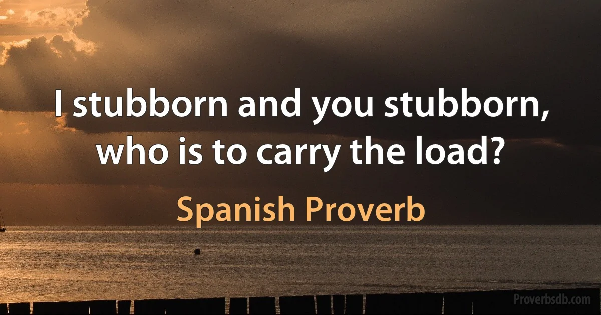 I stubborn and you stubborn, who is to carry the load? (Spanish Proverb)