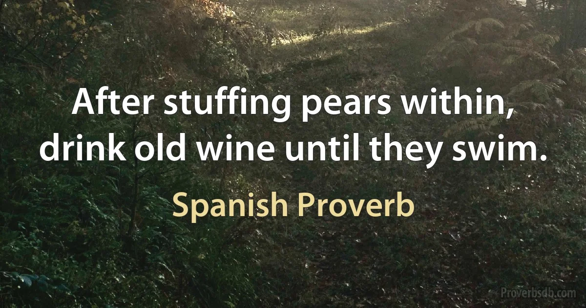 After stuffing pears within, drink old wine until they swim. (Spanish Proverb)