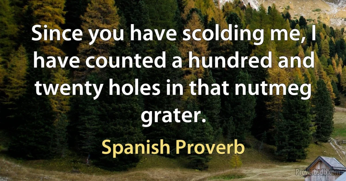 Since you have scolding me, I have counted a hundred and twenty holes in that nutmeg grater. (Spanish Proverb)