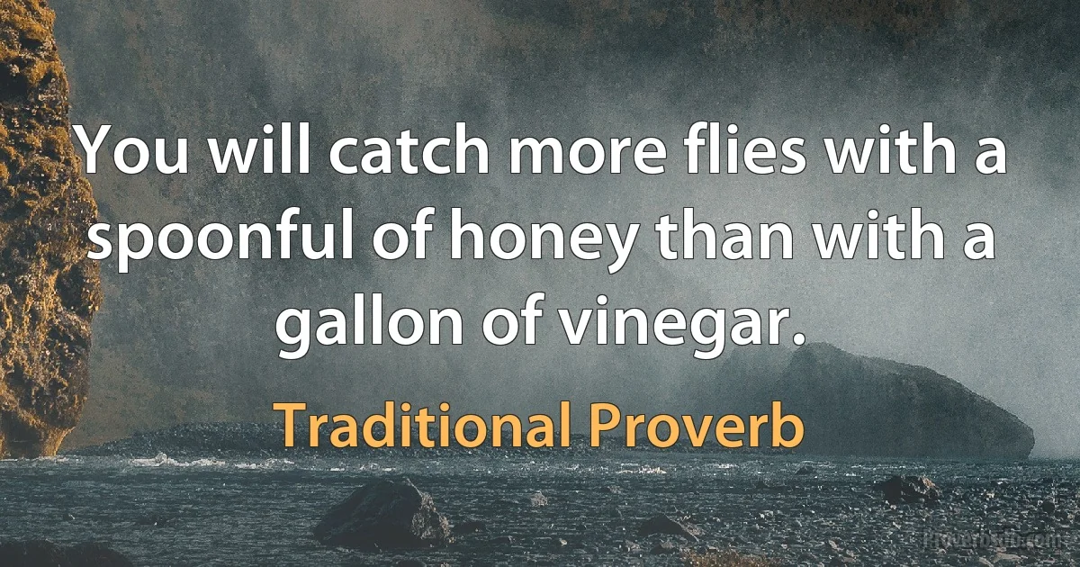 You will catch more flies with a spoonful of honey than with a gallon of vinegar. (Traditional Proverb)