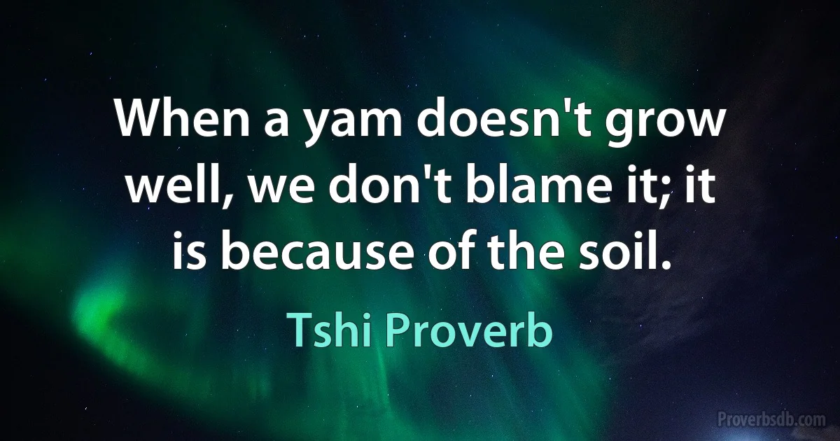 When a yam doesn't grow well, we don't blame it; it is because of the soil. (Tshi Proverb)