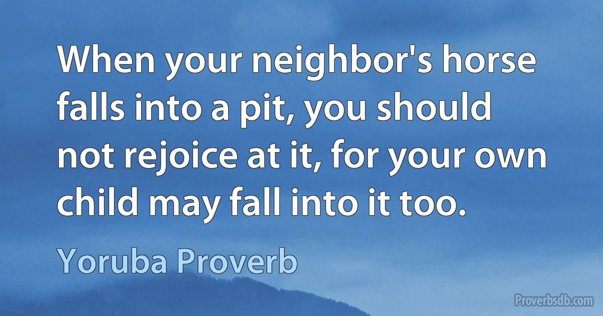 When your neighbor's horse falls into a pit, you should not rejoice at it, for your own child may fall into it too. (Yoruba Proverb)