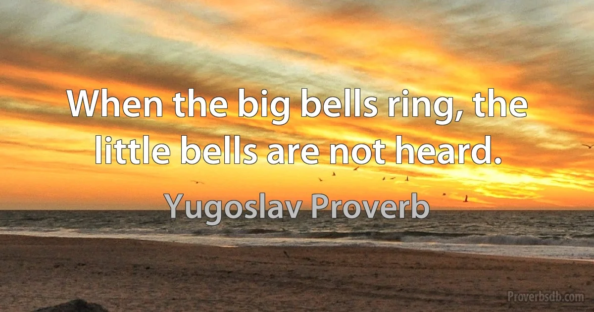 When the big bells ring, the little bells are not heard. (Yugoslav Proverb)