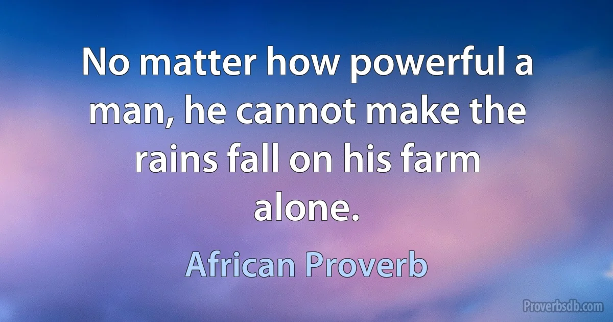 No matter how powerful a man, he cannot make the rains fall on his farm alone. (African Proverb)