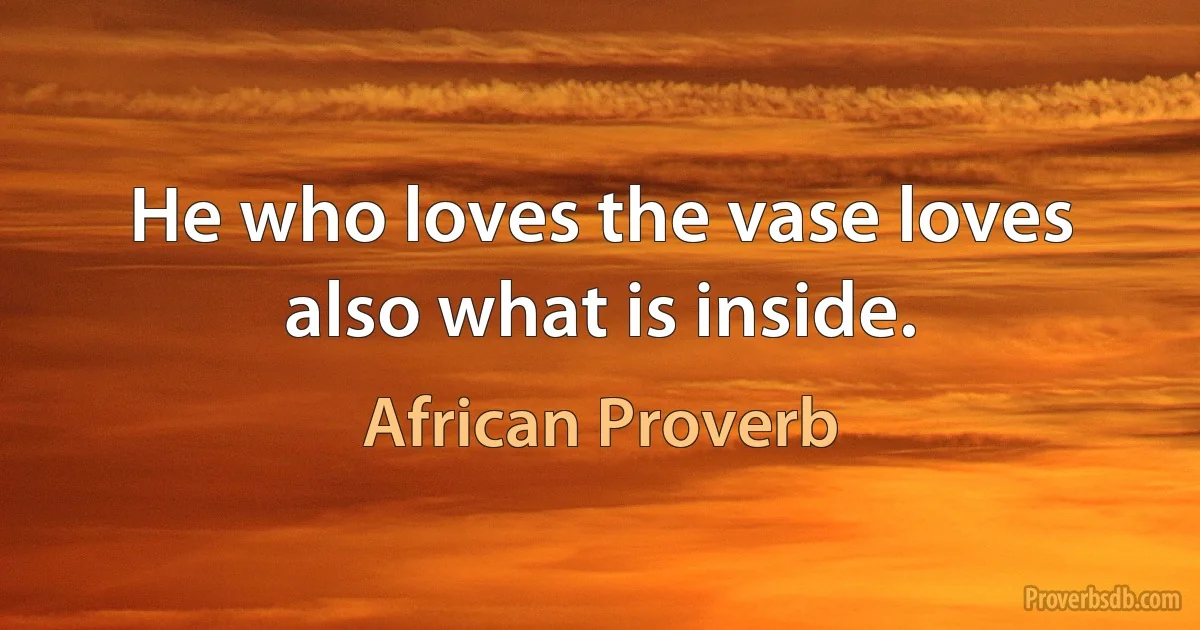 He who loves the vase loves also what is inside. (African Proverb)