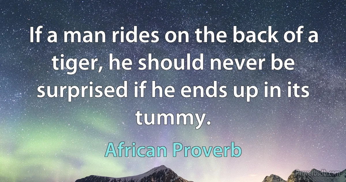 If a man rides on the back of a tiger, he should never be surprised if he ends up in its tummy. (African Proverb)