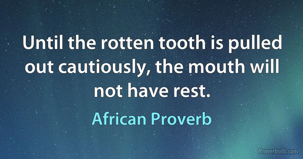 Until the rotten tooth is pulled out cautiously, the mouth will not have rest. (African Proverb)