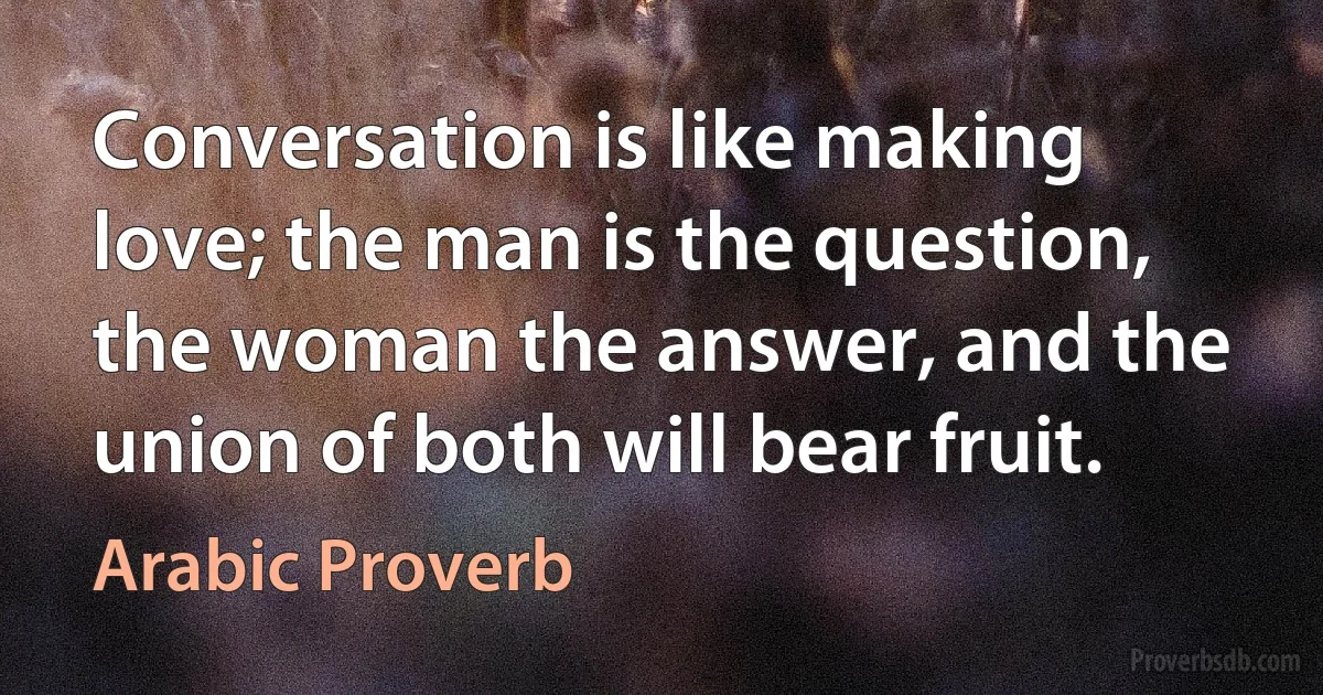 Conversation is like making love; the man is the question, the woman the answer, and the union of both will bear fruit. (Arabic Proverb)