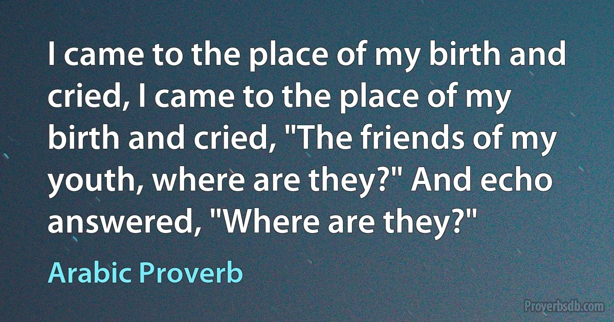 I came to the place of my birth and cried, I came to the place of my birth and cried, "The friends of my youth, where are they?" And echo answered, "Where are they?" (Arabic Proverb)