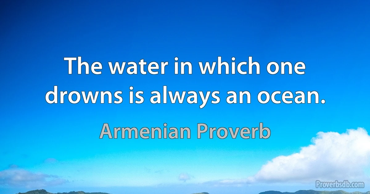 The water in which one drowns is always an ocean. (Armenian Proverb)