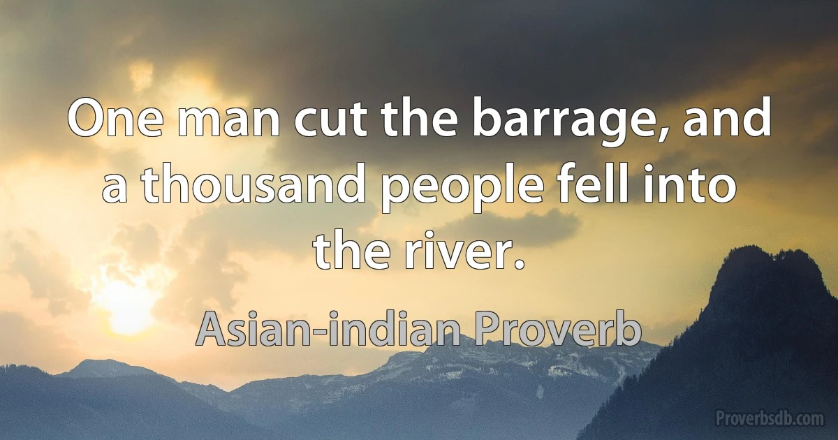 One man cut the barrage, and a thousand people fell into the river. (Asian-indian Proverb)