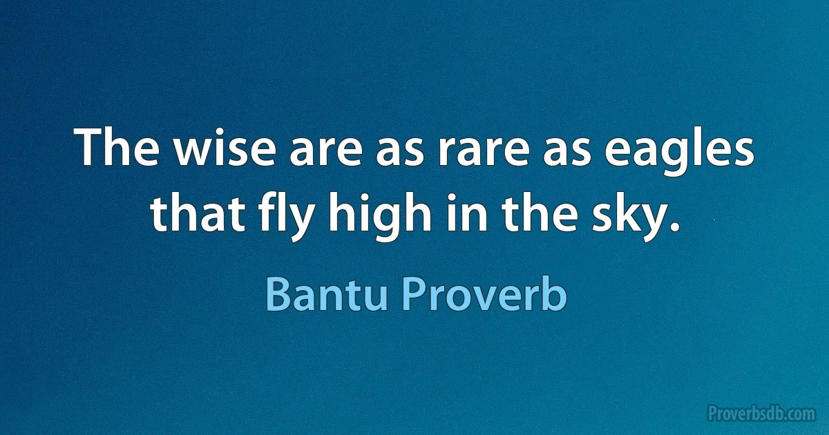 The wise are as rare as eagles that fly high in the sky. (Bantu Proverb)