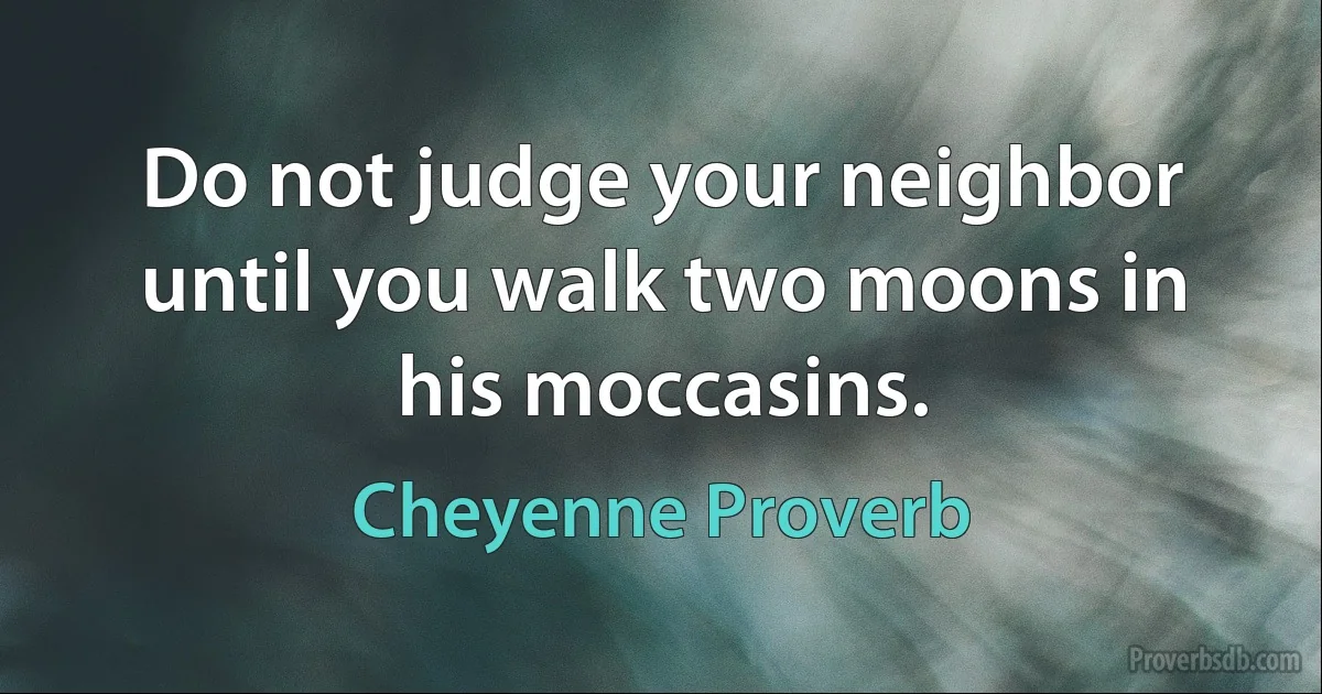 Do not judge your neighbor until you walk two moons in his moccasins. (Cheyenne Proverb)