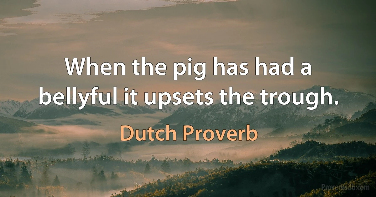 When the pig has had a bellyful it upsets the trough. (Dutch Proverb)