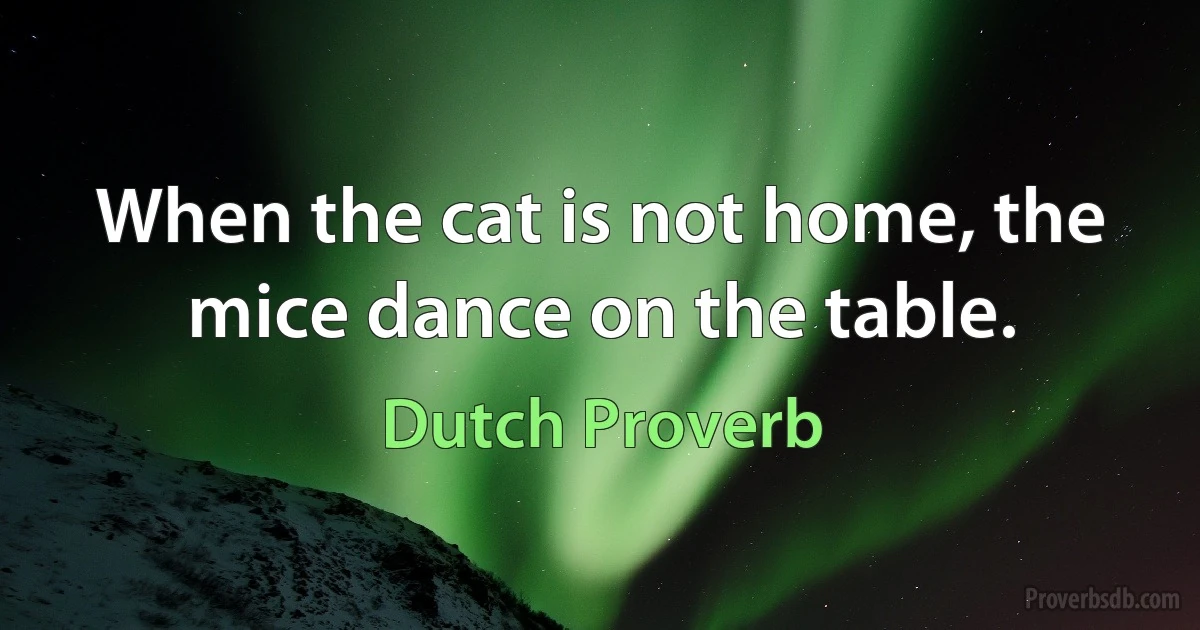 When the cat is not home, the mice dance on the table. (Dutch Proverb)