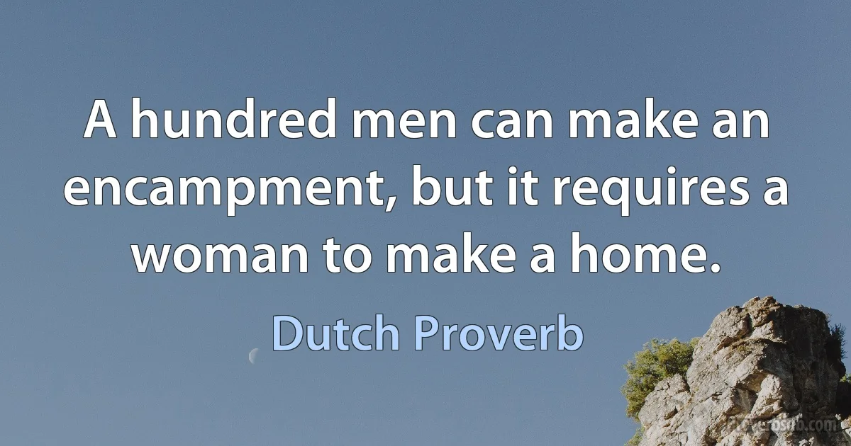 A hundred men can make an encampment, but it requires a woman to make a home. (Dutch Proverb)