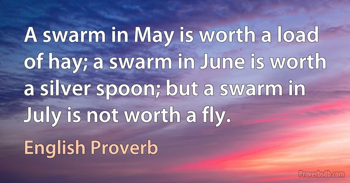 A swarm in May is worth a load of hay; a swarm in June is worth a silver spoon; but a swarm in July is not worth a fly. (English Proverb)