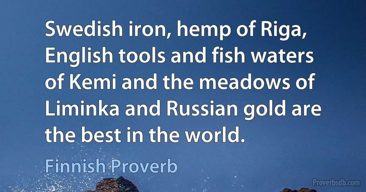 Swedish iron, hemp of Riga, English tools and fish waters of Kemi and the meadows of Liminka and Russian gold are the best in the world. (Finnish Proverb)