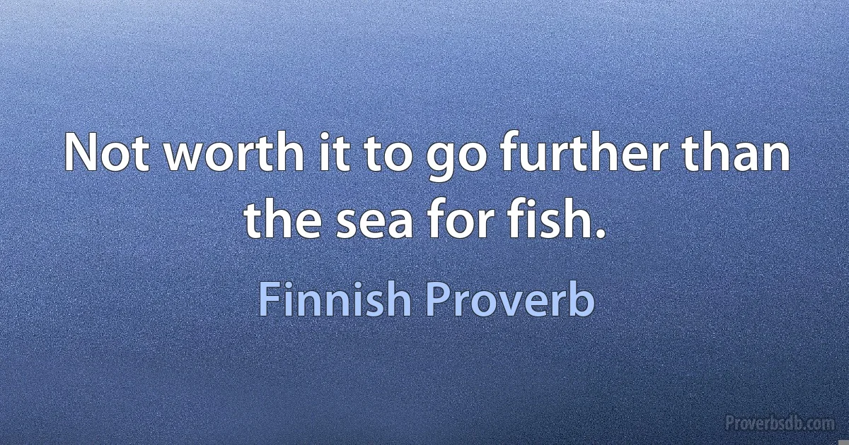 Not worth it to go further than the sea for fish. (Finnish Proverb)