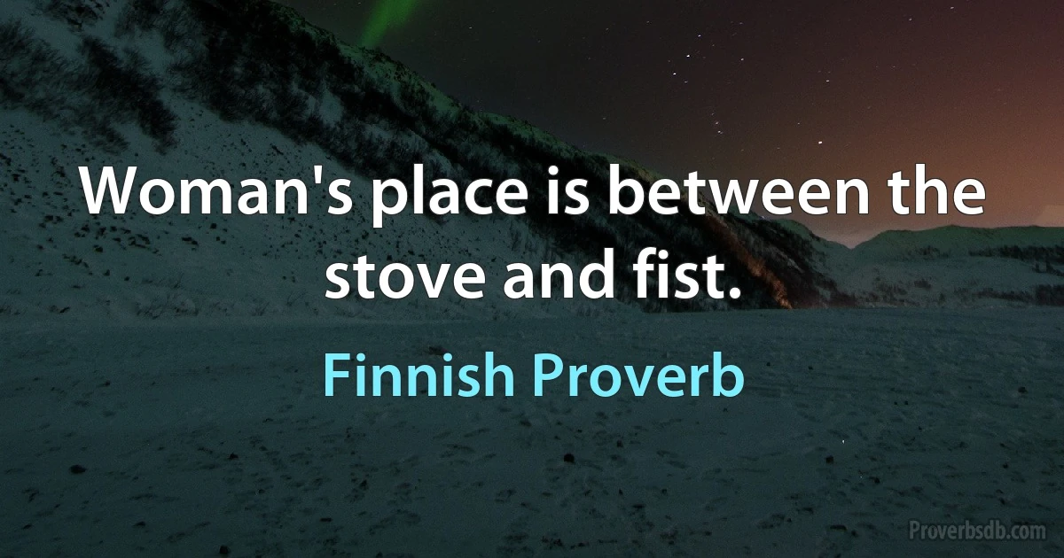 Woman's place is between the stove and fist. (Finnish Proverb)