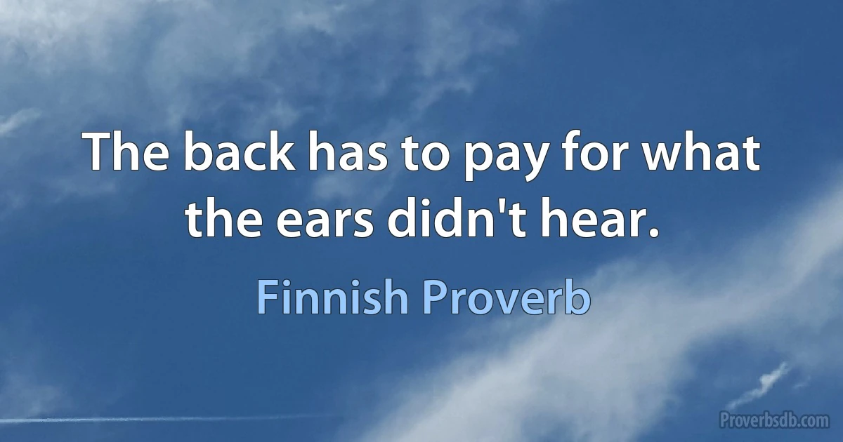 The back has to pay for what the ears didn't hear. (Finnish Proverb)