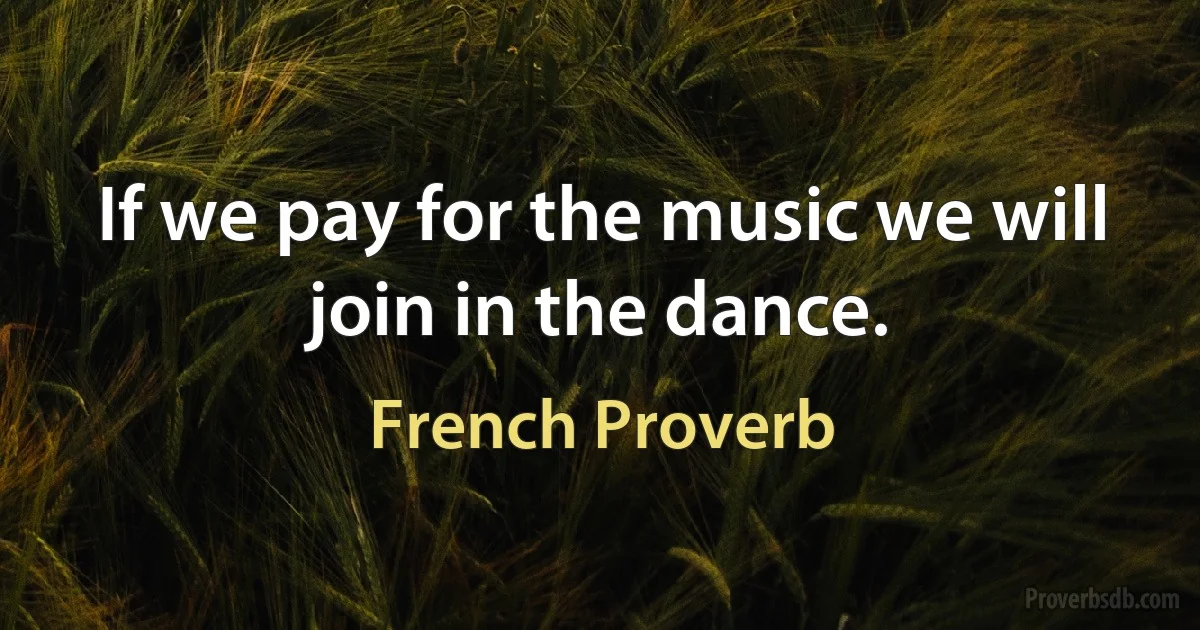 If we pay for the music we will join in the dance. (French Proverb)