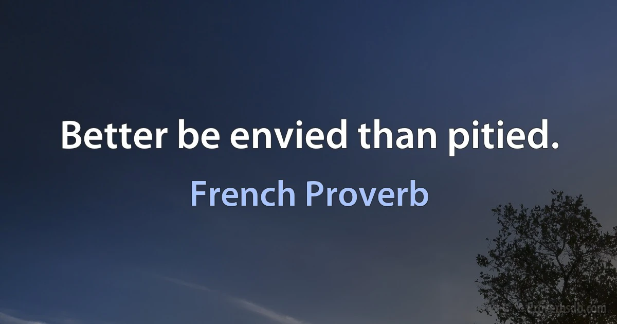 Better be envied than pitied. (French Proverb)