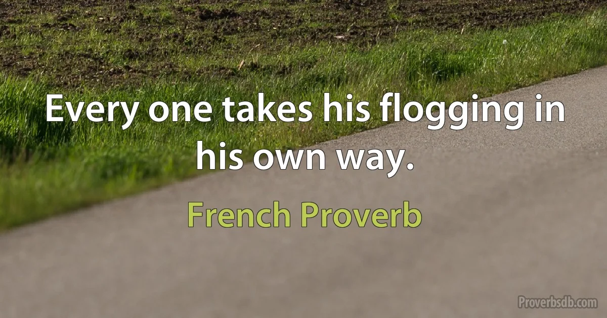 Every one takes his flogging in his own way. (French Proverb)