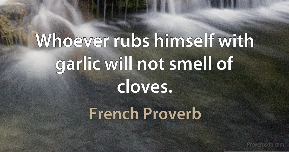 Whoever rubs himself with garlic will not smell of cloves. (French Proverb)