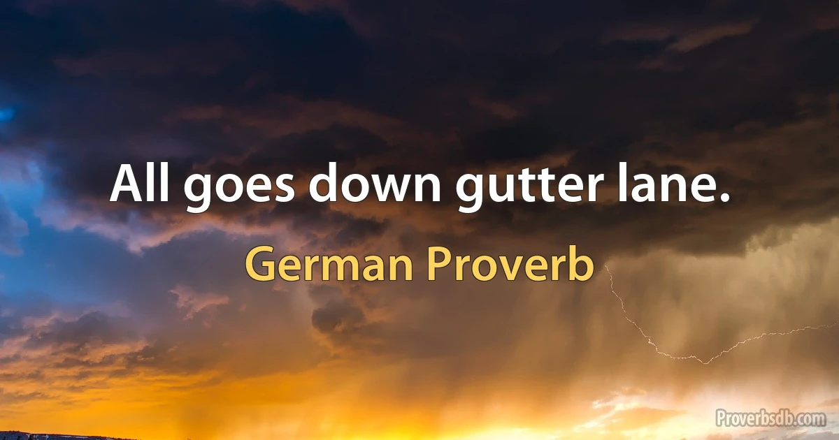 All goes down gutter lane. (German Proverb)