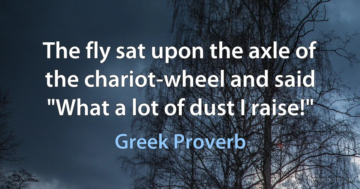 The fly sat upon the axle of the chariot-wheel and said "What a lot of dust I raise!" (Greek Proverb)