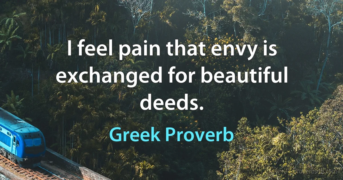 I feel pain that envy is exchanged for beautiful deeds. (Greek Proverb)