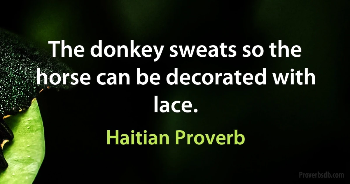 The donkey sweats so the horse can be decorated with lace. (Haitian Proverb)