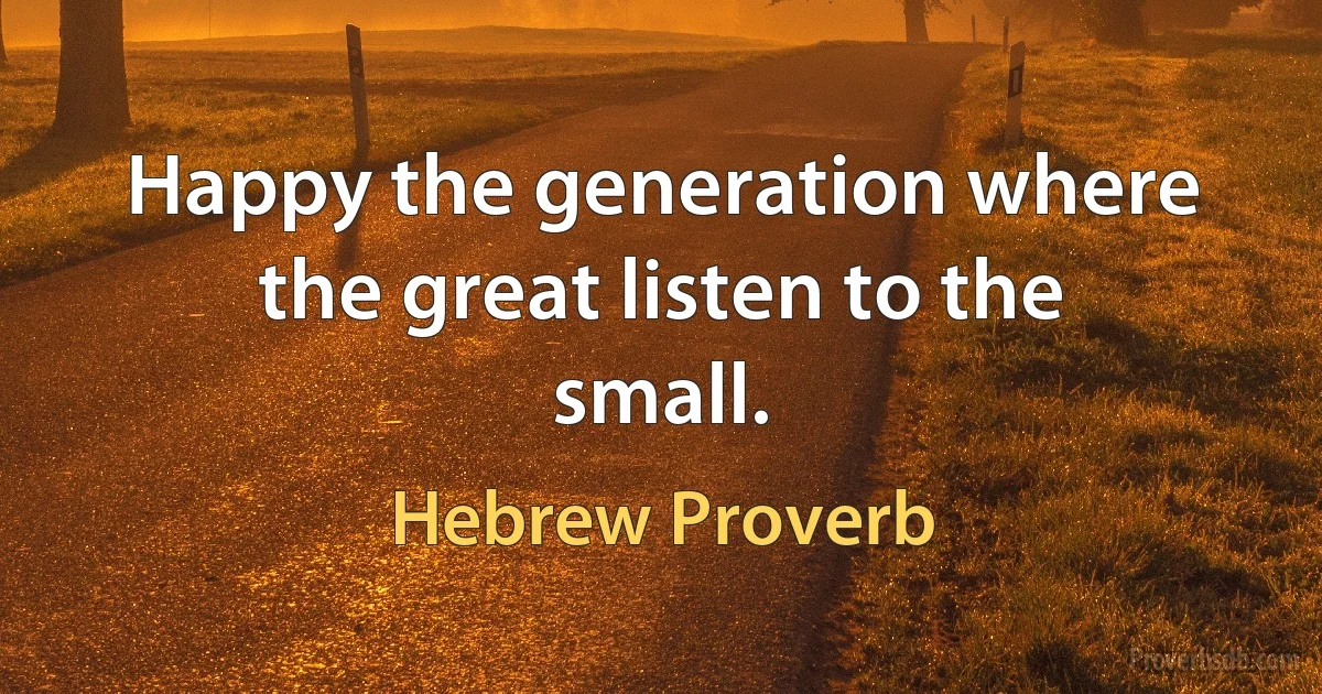 Happy the generation where the great listen to the small. (Hebrew Proverb)